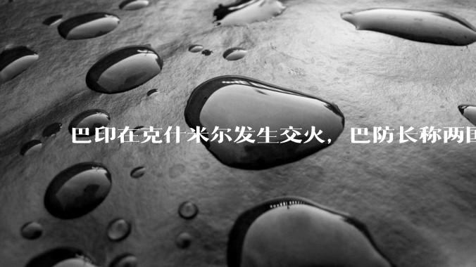 巴印在克什米尔发生交火，巴防长称两国或爆发「全面***」，当地局势如何？爆发全面***的可能性有多大？